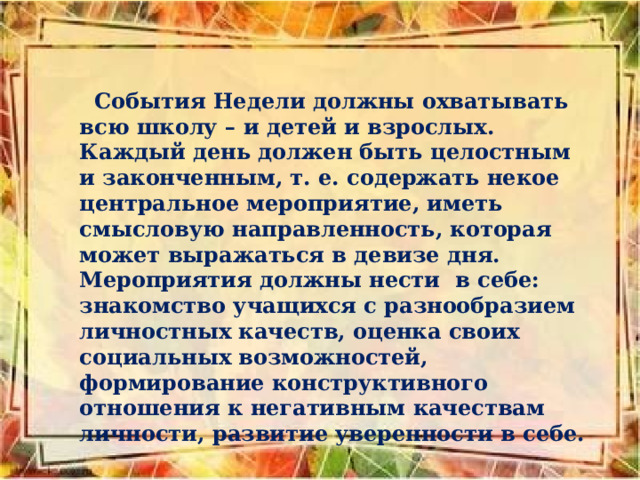  События Недели должны охватывать всю школу – и детей и взрослых. Каждый день должен быть целостным и законченным, т. е. содержать некое центральное мероприятие, иметь смысловую направленность, которая может выражаться в девизе дня. Мероприятия должны нести в себе: знакомство учащихся с разнообразием личностных качеств, оценка своих социальных возможностей, формирование конструктивного отношения к негативным качествам личности, развитие уверенности в себе. 