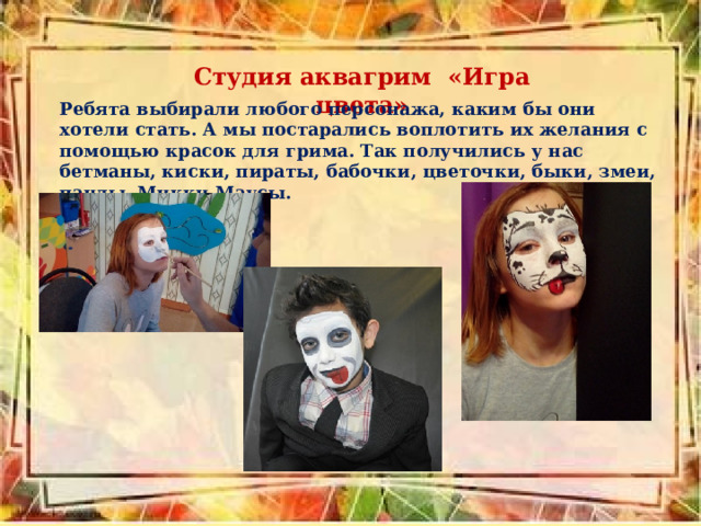 Студия аквагрим «Игра цвета» Ребята выбирали любого персонажа, каким бы они хотели стать. А мы постарались воплотить их желания с помощью красок для грима. Так получились у нас бетманы, киски, пираты, бабочки, цветочки, быки, змеи, панды, Микки-Маусы. 