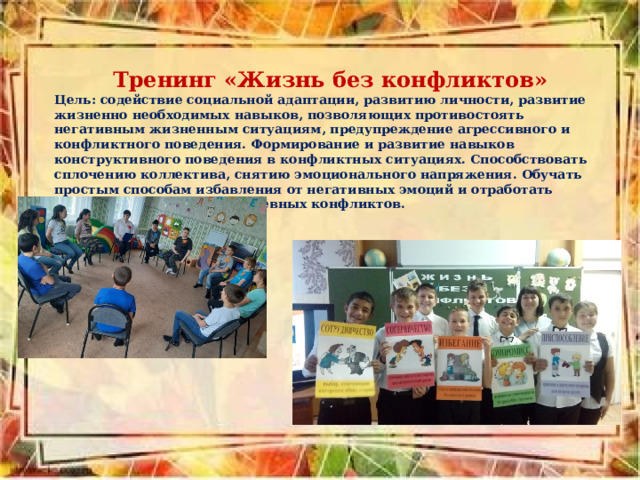 Тренинг «Жизнь без конфликтов» Цель: содействие социальной адаптации, развитию личности, развитие жизненно необходимых навыков, позволяющих противостоять негативным жизненным ситуациям, предупреждение агрессивного и конфликтного поведения. Формирование и развитие навыков конструктивного поведения в конфликтных ситуациях.  Способствовать сплочению коллектива, снятию эмоционального напряжения. Обучать простым способам избавления от негативных эмоций и отработать стратегии решения повседневных конфликтов.  