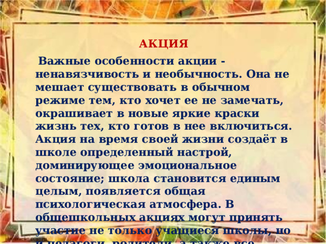  АКЦИЯ  Важные особенности акции - ненавязчивость и необычность. Она не мешает существовать в обычном режиме тем, кто хочет ее не замечать, окрашивает в новые яркие краски жизнь тех, кто готов в нее включиться. Акция на время своей жизни создаёт в школе определенный настрой, доминирующее эмоциональное состояние; школа становится единым целым, появляется общая психологическая атмосфера. В общешкольных акциях могут принять участие не только учащиеся школы, но и педагоги, родители, а также все работники школы.  