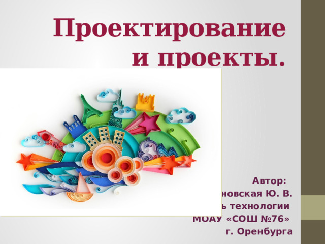 Проектирование и проекты.   Автор: Ботвиновская Ю. В. учитель технологии МОАУ «СОШ №76» г. Оренбурга 