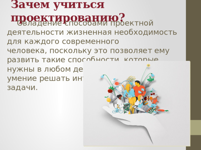 Зачем учиться проектированию?  Овладение способами проектной деятельности жизненная необходимость для каждого современного человека, поскольку это позволяет ему развить такие способности, которые нужны в любом деле: это интеллект, умение решать интеллектуальные задачи. 