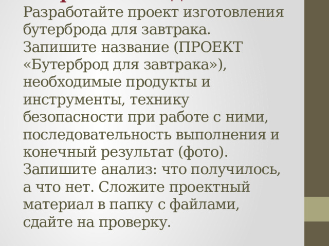 Творческое задание:  Разработайте проект изготовления бутерброда для завтрака. Запишите название (ПРОЕКТ «Бутерброд для завтрака»), необходимые продукты и инструменты, технику безопасности при работе с ними, последовательность выполнения и конечный результат (фото). Запишите анализ: что получилось, а что нет. Сложите проектный материал в папку с файлами, сдайте на проверку. 