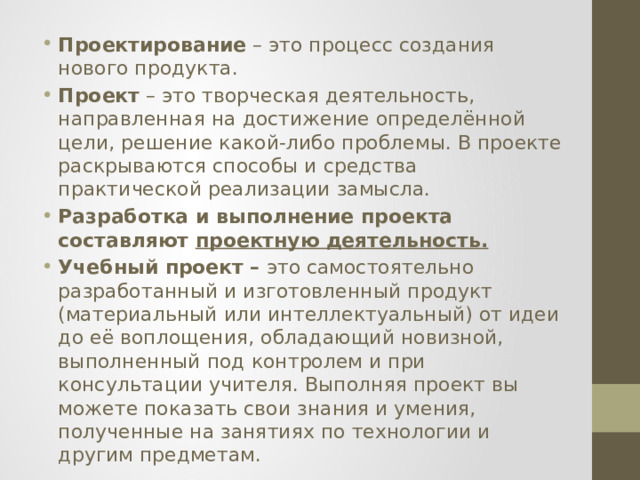 Проектирование – это процесс создания нового продукта. Проект – это творческая деятельность, направленная на достижение определённой цели, решение какой-либо проблемы. В проекте раскрываются способы и средства практической реализации замысла. Разработка и выполнение проекта составляют проектную деятельность.  Учебный проект   –  это самостоятельно разработанный и изготовленный продукт (материальный или интеллектуальный) от идеи до её воплощения, обладающий новизной, выполненный под контролем и при консультации учителя. Выполняя проект вы можете показать свои знания и умения, полученные на занятиях по технологии и другим предметам.    