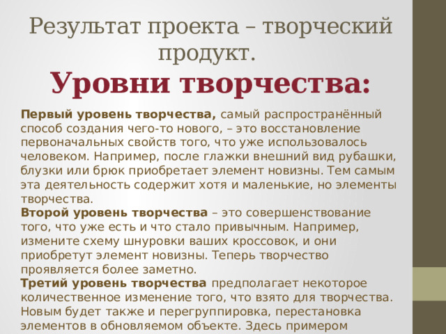    Результат проекта – творческий продукт.  Уровни творчества: Первый уровень творчества,  самый распространённый способ создания чего-то нового, – это восстановление первоначальных свойств того, что уже использовалось человеком. Например, после глажки внешний вид рубашки, блузки или брюк приобретает элемент новизны. Тем самым эта деятельность содержит хотя и маленькие, но элементы творчества. Второй уровень творчества  – это совершенствование того, что уже есть и что стало привычным. Например, измените схему шнуровки ваших кроссовок, и они приобретут элемент новизны. Теперь творчество проявляется более заметно. Третий уровень творчества  предполагает некоторое количественное изменение того, что взято для творчества. Новым будет также и перегруппировка, перестановка элементов в обновляемом объекте. Здесь примером творчества может быть оригинальное украшение на одежде, которым воспользовался модельер . Перестановка оборудования или мебели в помещении  является заметным проявлением творчества на этом уровне. 