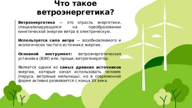 Что такое ветроэнергетика? Ветроэнергетика — это отрасль энергетики, специализирующаяся на преобразовании кинетической энергии ветра в электрическую. Используется сила ветра — возобновляемого и экологически чистого источника энергии. Основной инструмент: ветроэнергетическая установка (ВЭУ) или, проще, ветрогенератор. Является одним из самых древних источников энергии, которые начал использовать человек (паруса, ветряные мельницы), но в современной форме активно развивается с конца XX века. 