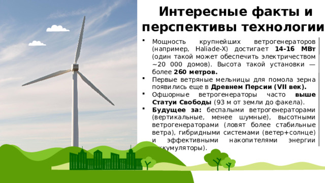  Интересные факты и перспективы технологии Мощность крупнейших ветрогенераторов (например, Haliade-X) достигает 14-16 МВт (один такой может обеспечить электричеством ~20 000 домов). Высота такой установки — более 260 метров. Первые ветряные мельницы для помола зерна появились еще в Древнем Персии (VII век). Офшорные ветрогенераторы часто выше Статуи Свободы (93 м от земли до факела). Будущее за: беспалыми ветрогенераторами (вертикальные, менее шумные), высотными ветрогенераторами (ловят более стабильные ветра), гибридными системами (ветер+солнце) и эффективными накопителями энергии (аккумуляторы). 