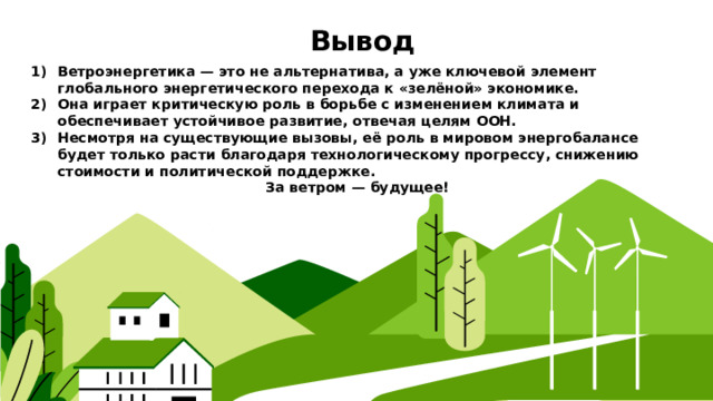  Вывод Ветроэнергетика — это не альтернатива, а уже ключевой элемент глобального энергетического перехода к «зелёной» экономике. Она играет критическую роль в борьбе с изменением климата и обеспечивает устойчивое развитие, отвечая целям ООН. Несмотря на существующие вызовы, её роль в мировом энергобалансе будет только расти благодаря технологическому прогрессу, снижению стоимости и политической поддержке. За ветром — будущее! 