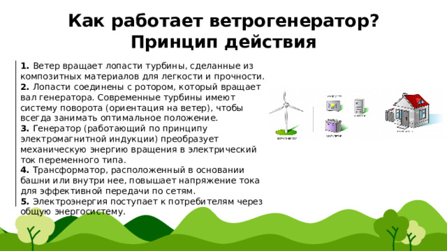Как работает ветрогенератор?  Принцип действия 1. Ветер вращает лопасти турбины, сделанные из композитных материалов для легкости и прочности. 2. Лопасти соединены с ротором, который вращает вал генератора. Современные турбины имеют систему поворота (ориентация на ветер), чтобы всегда занимать оптимальное положение. 3. Генератор (работающий по принципу электромагнитной индукции) преобразует механическую энергию вращения в электрический ток переменного типа. 4. Трансформатор, расположенный в основании башни или внутри нее, повышает напряжение тока для эффективной передачи по сетям. 5. Электроэнергия поступает к потребителям через общую энергосистему. 