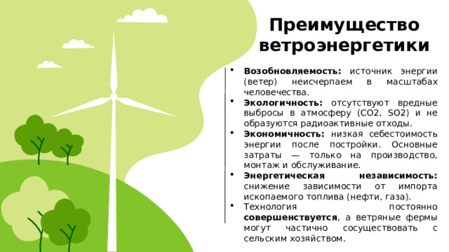 Преимущество ветроэнергетики Возобновляемость: источник энергии (ветер) неисчерпаем в масштабах человечества. Экологичность: отсутствуют вредные выбросы в атмосферу (CO2, SO2) и не образуются радиоактивные отходы. Экономичность: низкая себестоимость энергии после постройки. Основные затраты — только на производство, монтаж и обслуживание. Энергетическая независимость: снижение зависимости от импорта ископаемого топлива (нефти, газа). Технология постоянно совершенствуется , а ветряные фермы могут частично сосуществовать с сельским хозяйством. 