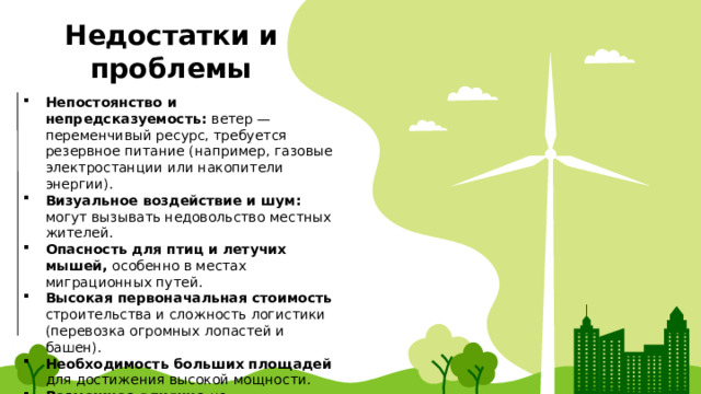 Недостатки и проблемы Непостоянство и непредсказуемость: ветер — переменчивый ресурс, требуется резервное питание (например, газовые электростанции или накопители энергии). Визуальное воздействие и шум: могут вызывать недовольство местных жителей. Опасность для птиц и летучих мышей, особенно в местах миграционных путей. Высокая первоначальная стоимость строительства и сложность логистики (перевозка огромных лопастей и башен). Необходимость больших площадей для достижения высокой мощности. Возможное влияние на радиолокационные системы. 