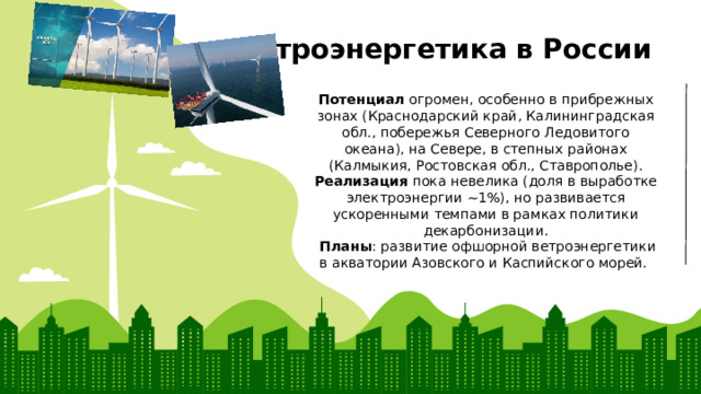 Ветроэнергетика в России Потенциал огромен, особенно в прибрежных зонах (Краснодарский край, Калининградская обл., побережья Северного Ледовитого океана), на Севере, в степных районах (Калмыкия, Ростовская обл., Ставрополье). Реализация пока невелика (доля в выработке электроэнергии ~1%), но развивается ускоренными темпами в рамках политики декарбонизации.  Планы : развитие офшорной ветроэнергетики в акватории Азовского и Каспийского морей. 
