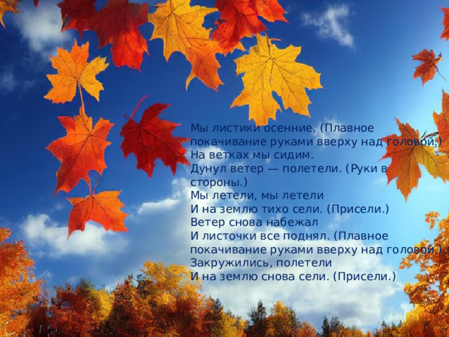 Мы листики осенние, (Плавное покачивание руками вверху над головой.) На ветках мы сидим. Дунул ветер — полетели. (Руки в стороны.) Мы летели, мы летели И на землю тихо сели. (Присели.) Ветер снова набежал И листочки все поднял. (Плавное покачивание руками вверху над головой.) Закружились, полетели И на землю снова сели. (Присели.) 