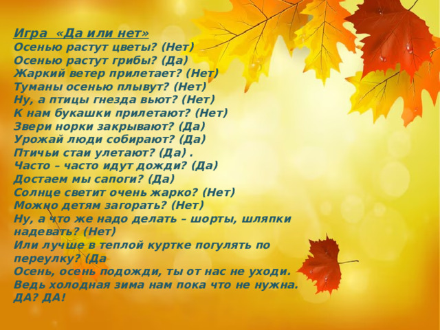 Игра «Да или нет» Осенью растут цветы? (Нет) Осенью растут грибы? (Да) Жаркий ветер прилетает? (Нет) Туманы осенью плывут? (Нет) Ну, а птицы гнезда вьют? (Нет) К нам букашки прилетают? (Нет) Звери норки закрывают? (Да) Урожай люди собирают? (Да) Птичьи стаи улетают? (Да) . Часто – часто идут дожди? (Да) Достаем мы сапоги? (Да) Солнце светит очень жарко? (Нет) Можно детям загорать? (Нет) Ну, а что же надо делать – шорты, шляпки надевать? (Нет) Или лучше в теплой куртке погулять по переулку? (Да Осень, осень подожди, ты от нас не уходи. Ведь холодная зима нам пока что не нужна. ДА? ДА! 