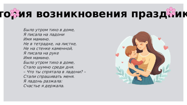 История возникновения праздника Было утром тихо в доме, Я писала на ладони Имя мамино. Не в тетрадке, на листке, Не на стенке каменной, Я писала на руке Имя мамино. Было утром тихо в доме, Стало шумно среди дня. – Что ты спрятала в ладони? – Стали спрашивать меня. Я ладонь разжала: Счастье я держала.    Давным-давно, ещё в древности, люди начали почитать своих матерей. Но современным праздником День матери мы обязаны американке Анне Джарвис. Её мама хотела, чтобы дети больше ценили своих родителей, особенно матерей. Поэтому Анна предложила отмечать особый день в честь всех мам. Первый День матери прошёл в Америке в 1908 году, а теперь его празднуют почти во всём мире. В России День матери стали отмечать совсем недавно — с 1998 года, в последнее воскресенье ноября.  