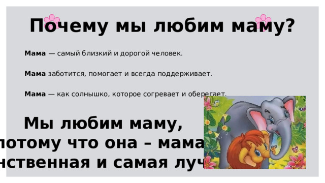 Почему мы любим маму? Мама — самый близкий и дорогой человек. Мама заботится, помогает и всегда поддерживает. Мама — как солнышко, которое согревает и оберегает. Мы любим маму, потому что она – мама. Единственная и самая лучшая.  