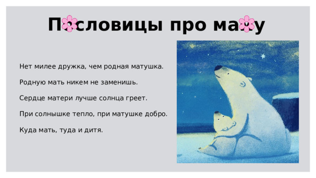 Пословицы про маму Нет милее дружка, чем родная матушка.  Родную мать никем не заменишь.  Сердце матери лучше солнца греет.  При солнышке тепло, при матушке добро.  Куда мать, туда и дитя.  