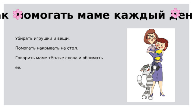 Как помогать маме каждый день? Убирать игрушки и вещи. Помогать накрывать на стол. Говорить маме тёплые слова и обнимать её. 