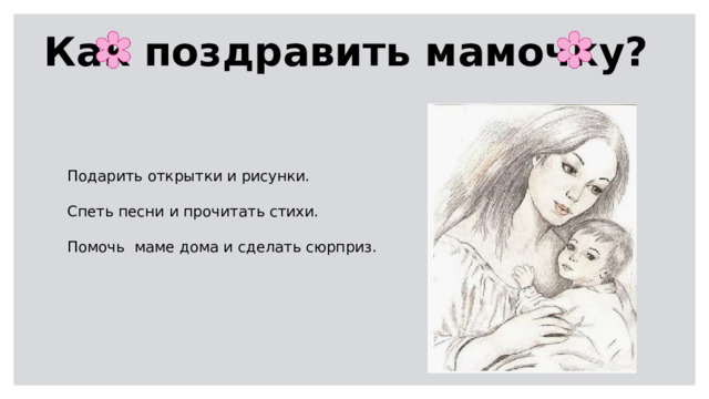 Как поздравить мамочку? Подарить открытки и рисунки. Спеть песни и прочитать стихи. Помочь маме дома и сделать сюрприз. 