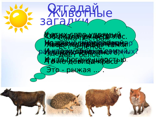 Животные  Отгадай загадки. У этих спор упрямый, Но очень интересный - И кто кудрявый самый, И кто богаче шерстью . Сердитый недотрога Живёт в глуши лесной. Иголок очень много, А нитки не одной. Обежала уж весь лес. Хвост мелькает там и здесь. То не девица-краса – Это - рыжая … . Сама пёстрая, Ест зелёное, Даёт белое. На какие группы можно разделить этих животных? Назови одним словом эти объекты. 