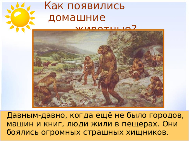 Как появились домашние  животные?  Давным-давно, когда ещё не было городов, машин и книг, люди жили в пещерах. Они боялись огромных страшных хищников. 
