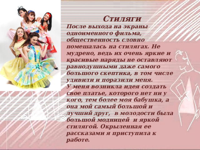  Стиляги После выхода на экраны одноименного фильма, общественность словно помешалась на стилягах. Не мудрено, ведь их очень яркие и красивые наряды не оставляют равнодушными даже самого большого скептика, в том числе удивили и поразили меня. У меня возникла идея создать свое платье, которого нет ни у кого, тем более моя бабушка, а она мой самый большой и лучший друг, в молодости была большой модницей и яркой стилягой. Окрыленная ее рассказами я приступила к работе.  