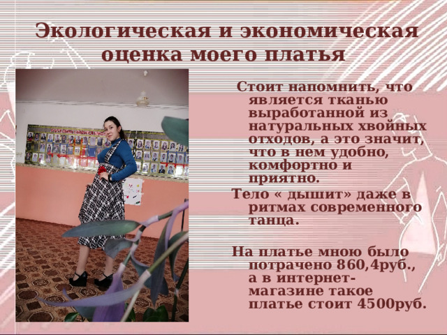  Экологическая и экономическая оценка моего платья  Стоит напомнить, что  является тканью выработанной из натуральных хвойных отходов, а это значит, что в нем удобно, комфортно и приятно. Тело « дышит» даже в ритмах современного танца.  На платье мною было потрачено 860,4руб., а в интернет- магазине такое платье стоит 4500руб. 