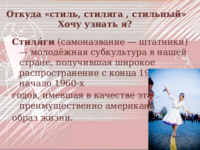  Откуда «стиль, стиляга , стильный»  Хочу узнать я? Стиля́ги (самоназвание — штатники) — молодёжная субкультура в нашей стране, получившая широкое распространение с конца 1940-х по начало 1960-х годов, имевшая в качестве эталона преимущественно американский образ жизни.  