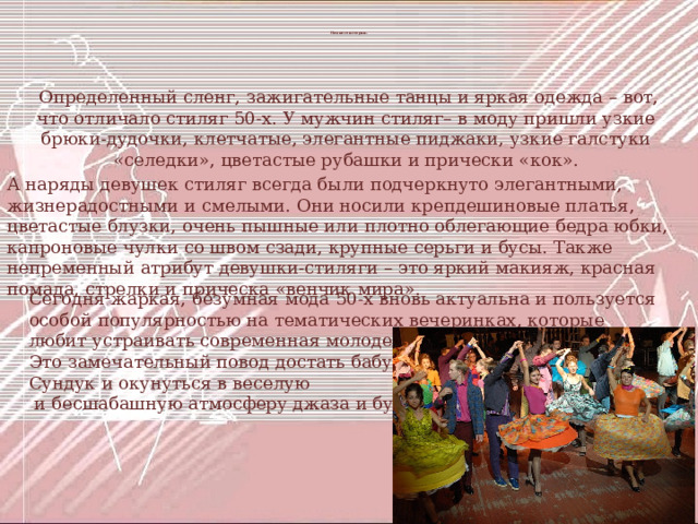  Немного истории .  Определенный сленг, зажигательные танцы и яркая одежда – вот, что отличало стиляг 50-х. У мужчин стиляг– в моду пришли узкие брюки-дудочки, клетчатые, элегантные пиджаки, узкие галстуки «селедки», цветастые рубашки и прически «кок». А наряды девушек стиляг всегда были подчеркнуто элегантными, жизнерадостными и смелыми. Они носили крепдешиновые платья, цветастые блузки, очень пышные или плотно облегающие бедра юбки, капроновые чулки со швом сзади, крупные серьги и бусы. Также непременный атрибут девушки-стиляги – это яркий макияж, красная помада, стрелки и прическа «венчик мира». Сегодня жаркая, безумная мода 50-х вновь актуальна и пользуется особой популярностью на тематических вечеринках, которые любит устраивать современная молодежь. Это замечательный повод достать бабушкин Сундук и окунуться в веселую  и бесшабашную атмосферу джаза и буги-вуги. 