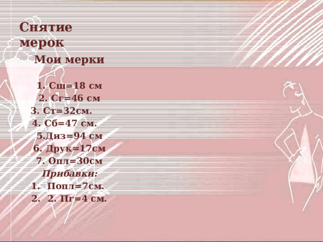 Снятие мерок Мои мерки  1. Сш=18 см 2. Сг=46 см 3. Ст=32см. 4. Сб=47 см. 5.Диз=94 см 6. Друк=17см 7. Опл=30см Прибавки: Попл=7см. 2. Пг=4 см. 