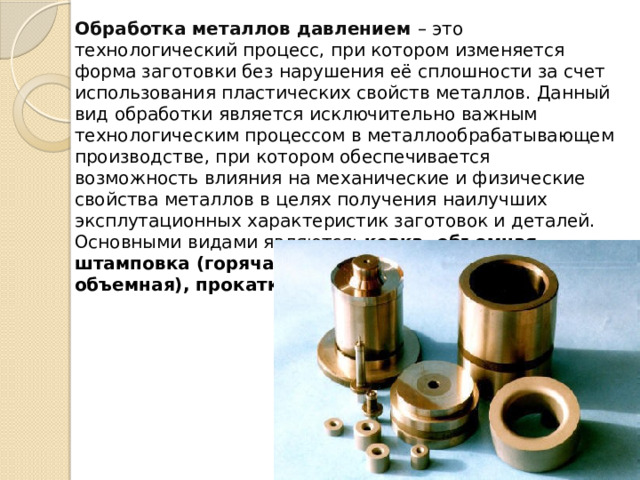 Обработка металлов давлением – это технологический процесс, при котором изменяется форма заготовки без нарушения её сплошности за счет использования пластических свойств металлов. Данный вид обработки является исключительно важным технологическим процессом в металлообрабатывающем производстве, при котором обеспечивается возможность влияния на механические и физические свойства металлов в целях получения наилучших эксплутационных характеристик заготовок и деталей. Основными видами являются: ковка, объемная штамповка (горячая, холодная, листовая и объемная), прокатка, прессование, волочение. 