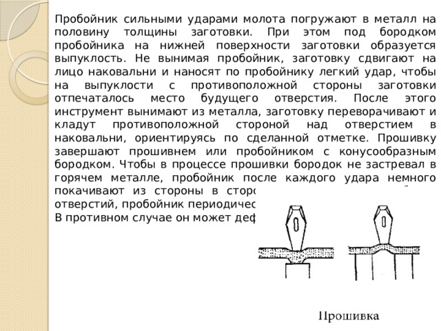 Пробойник сильными ударами молота погружают в металл на половину толщины заготовки. При этом под бородком пробойника на нижней по­верхности заготовки образуется выпук­лость. Не вынимая пробойник, заготовку сдвигают на лицо наковальни и наносят по пробойнику легкий удар, чтобы на вы­пуклости с противоположной стороны за­готовки отпечаталось место будущего от­верстия. После этого инструмент выни­мают из металла, заготовку переворачи­вают и кладут противоположной сторо­ной над отверстием в наковальни, ориен­тируясь по сделанной отметке. Прошивку завершают прошивнем или пробойником с конусообразным бородком. Чтобы в процессе прошивки бородок не застревал в горячем металле, пробойник после каждого удара немного покачивают из стороны в сторону. При прошивке глубоких отверстий, пробойник периодичес­ки опускают в холодную воду. В противном случае он может деформироваться. 