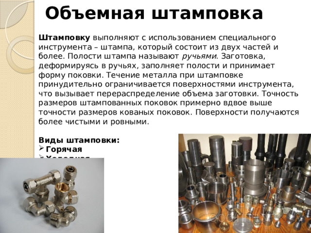 Объемная штамповка Штамповку  выполняют с использованием специального инструмента – штампа, который состоит из двух частей и более. Полости штампа называют  ручьями . Заготовка, деформируясь в ручьях, заполняет полости и принимает форму поковки. Течение металла при штамповке принудительно ограничивается поверхностями инструмента, что вызывает перераспределение объема заготовки. Точность размеров штампованных поковок примерно вдвое выше точности размеров кованых поковок. Поверхности получаются более чистыми и ровными.   Виды штамповки: Горячая Холодная Листовая 