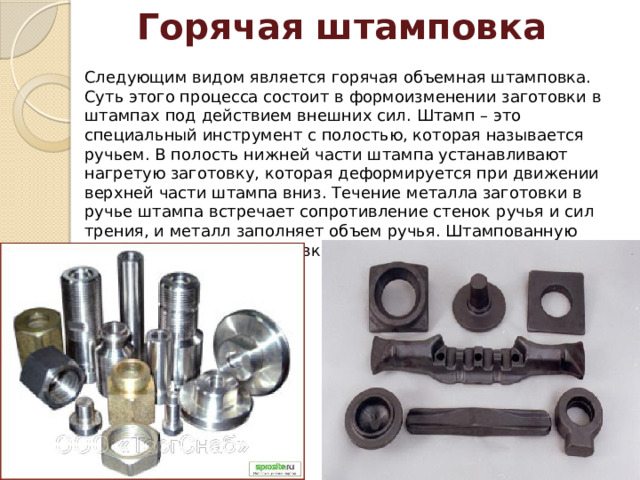 Горячая штамповка Следующим видом является горячая объемная штамповка. Суть этого процесса состоит в формоизменении заготовки в штампах под действием внешних сил. Штамп – это специальный инструмент с полостью, которая называется ручьем. В полость нижней части штампа устанавливают нагретую заготовку, которая деформируется при движении верхней части штампа вниз. Течение металла заготовки в ручье штампа встречает сопротивление стенок ручья и сил трения, и металл заполняет объем ручья. Штампованную заготовку называют поковкой. Поковка представляет собой копию ручья штампа. 