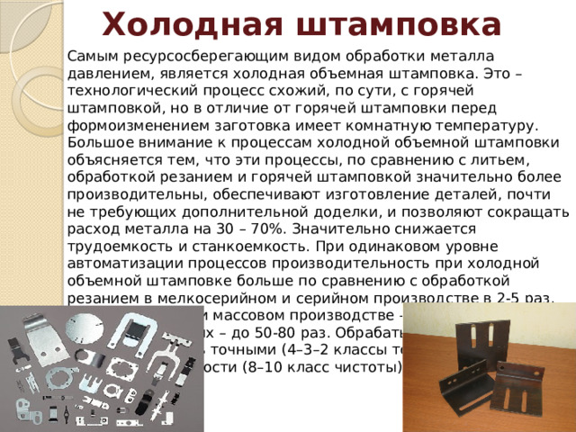 Холодная штамповка Самым ресурсосберегающим видом обработки металла давлением, является холодная объемная штамповка. Это – технологический процесс схожий, по сути, с горячей штамповкой, но в отличие от горячей штамповки перед формоизменением заготовка имеет комнатную температуру. Большое внимание к процессам холодной объемной штамповки объясняется тем, что эти процессы, по сравнению с литьем, обработкой резанием и горячей штамповкой значительно более производительны, обеспечивают изготовление деталей, почти не требующих дополнительной доделки, и позволяют сокращать расход металла на 30 – 70%. Значительно снижается трудоемкость и станкоемкость. При одинаковом уровне автоматизации процессов производительность при холодной объемной штамповке больше по сравнению с обработкой резанием в мелкосерийном и серийном производстве в 2-5 раз, крупносерийном и массовом производстве – в 5-10 раз и в отдельных случаях – до 50-80 раз. Обрабатываемые детали получаются очень точными (4–3–2 классы точности), с высокой чистотой поверхности (8–10 класс чистоты). 