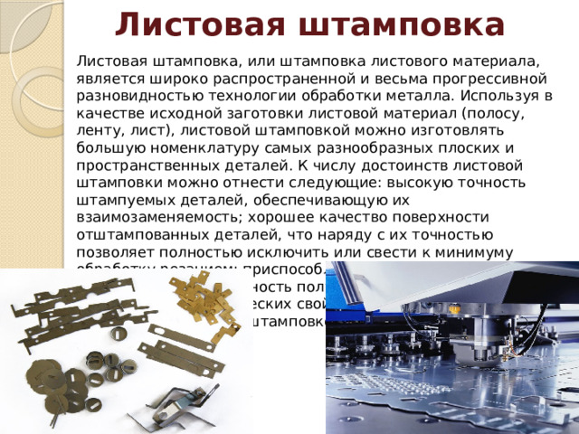 Листовая штамповка Листовая штамповка, или штамповка листового материала, является широко распространенной и весьма прогрессивной разновидностью технологии обработки металла. Используя в качестве исходной заготовки листовой материал (полосу, ленту, лист), листовой штамповкой можно изготовлять большую номенклатуру самых разнообразных плоских и пространственных деталей. К числу достоинств листовой штамповки можно отнести следующие: высокую точность штампуемых деталей, обеспечивающую их взаимозаменяемость; хорошее качество поверхности отштампованных деталей, что наряду с их точностью позволяет полностью исключить или свести к минимуму обработку резанием; приспособляемость к масштабам производства; возможность получения различных и оптимальных механических свойств в разных участках деталей, получаемых штамповкой. 