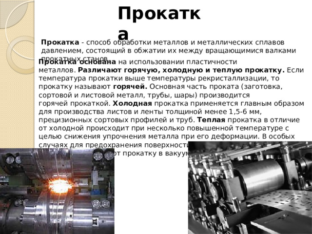 Прокатка Прокатка  - способ обработки металлов и металлических сплавов давлением, состоящий в обжатии их между вращающимися валками прокатных станов. Прокатка основана  на использовании пластичности металлов.  Различают горячую, холодную и теплую прокатку.  Если температура прокатки выше температуры рекристаллизации, то прокатку называют  горячей.  Основная часть проката (заготовка, сортовой и листовой металл, трубы, шары) производится горячей прокаткой.  Холодная  прокатка применяется главным образом для производства листов и ленты толщиной менее 1,5-6 мм, прецизионных сортовых профилей и труб.  Теплая  прокатка в отличие от холодной происходит при несколько повышенной температуре с целью снижения упрочнения металла при его деформации. В особых случаях для предохранения поверхности прокатываемого изделия от окисления применяют прокатку в вакууме или в нейтральной атмосфере. 
