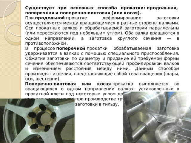Существует три основных способа прокатки: продольная,  поперечная и поперечно-винтовая (или косая).   При  продольной  прокатке деформирование заготовки осуществляется между вращающимися в разные стороны валками. Оси прокатных валков и обрабатываемой заготовки параллельны (или пересекаются под небольшим углом). Оба валка вращаются в одном направлении, а заготовка круглого сечения — в противоположном. В процессе  поперечной  прокатки обрабатываемая заготовка удерживается в валках с помощью специального приспособления. Обжатие заготовки по диаметру и придание ей требуемой формы сечения обеспечиваются соответствующей профилировкой валков и изменением расстояния между ними. Данным способом производят изделия, представляющие собой тела вращения (шары, оси, шестерни). Поперечно-винтовая или косая  прокатка выполняется во вращающихся в одном направлении валках, установленных в прокатной клети под некоторым углом друг к другу. Станы косой прокатки используют при производстве труб, главным образом для прошивки слитка или заготовки в гильзу. 