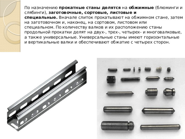 По назначению  прокатные станы делятся  на  обжимные  (блюминги и слябинги),  заготовочные, сортовые, листовые и специальные.  Вначале слиток прокатывают на обжимном стане, затем на загото­вочном и, наконец, на сортовом, листовом или специальном. По количеству валков и их расположению станы продольной прокатки делят на двух-, трех-, четырех- и многовалковые, а также универсальные. Универсальные станы имеют горизонтальные и вер­тикальные валки и обеспечивают обжатие с четырех сторон. 