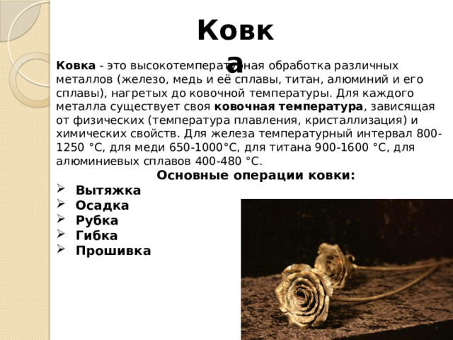 Ковка Ковка  - это высокотемпературная обработка различных металлов (железо, медь и её сплавы, титан, алюминий и его сплавы), нагретых до ковочной температуры. Для каждого металла существует своя  ковочная температура , зависящая от физических (температура плавления, кристаллизация) и химических свойств. Для железа температурный интервал 800-1250 °С, для меди 650-1000°С, для титана 900-1600 °С, для алюминиевых сплавов 400-480 °С.  Основные операции ковки:  Вытяжка  Осадка  Рубка  Гибка  Прошивка   