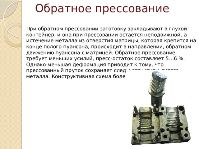Обратное прессование ﻿ При обратном прессовании заготовку закладывают в глухой контейнер, и она при прессовании остается неподвижной, а истечение металла из отверстия матрицы, которая крепится на конце полого пуансона, происходит в направлении, обратном движению пуансона с матрицей. Обратное прессование требует меньших усилий, пресс-остаток составляет 5…6 %. Однако меньшая деформация приводит к тому, что прессованный пруток сохраняет следы структуры литого металла. Конструктивная схема более сложная. 