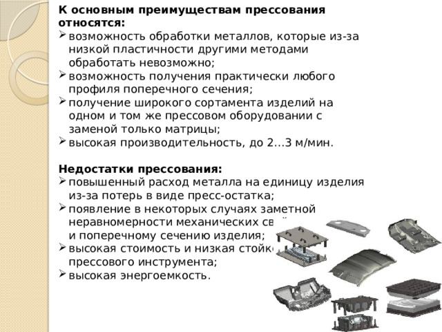 К основным преимуществам прессования относятся: возможность обработки металлов, которые из-за низкой пластичности другими методами обработать невозможно; возможность получения практически любого профиля поперечного сечения; получение широкого сортамента изделий на одном и том же прессовом оборудовании с заменой только матрицы; высокая производительность, до 2…3 м/мин.  Недостатки прессования: повышенный расход металла на единицу изделия из-за потерь в виде пресс-остатка; появление в некоторых случаях заметной неравномерности механических свойств по длине и поперечному сечению изделия; высокая стоимость и низкая стойкость прессового инструмента; высокая энергоемкость. 