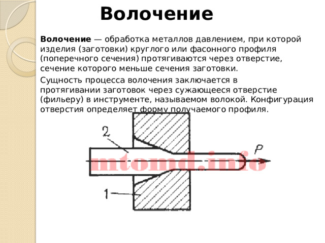 Волочение Волочение  — обработка металлов давлением, при которой изделия (заготовки) круглого или фасонного профиля (поперечного сечения) протягиваются через отверстие, сечение которого меньше сечения заготовки. Сущность процесса волочения заключается в протягивании заготовок через сужающееся отверстие (фильеру) в инструменте, называемом волокой. Конфигурация отверстия определяет форму получаемого профиля. 