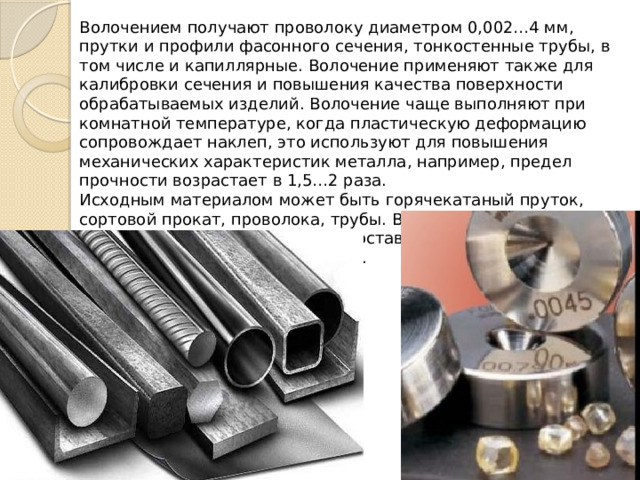 Волочением получают проволоку диаметром 0,002…4 мм, прутки и профили фасонного сечения, тонкостенные трубы, в том числе и капиллярные. Волочение применяют также для калибровки сечения и повышения качества поверхности обрабатываемых изделий. Волочение чаще выполняют при комнатной температуре, когда пластическую деформацию сопровождает наклеп, это используют для повышения механических характеристик металла, например, предел прочности возрастает в 1,5…2 раза. Исходным материалом может быть горячекатаный пруток, сортовой прокат, проволока, трубы. Волочением обрабатывают стали различного химического состава,  цветные металлы и сплавы , в том числе и драгоценн. 