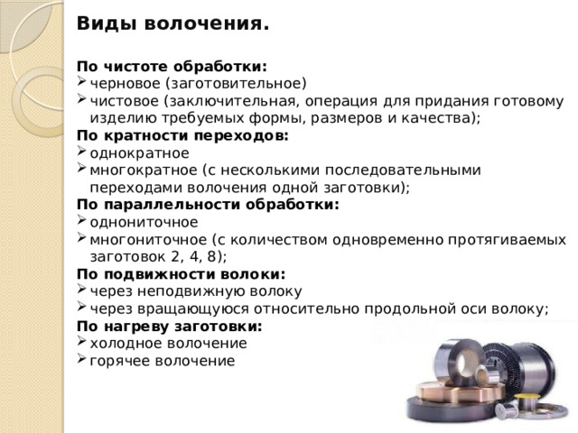 Виды волочения.  По чистоте обработки: черновое (заготовительное) чистовое (заключительная, операция для придания готовому изделию требуемых формы, размеров и качества); По кратности переходов: однократное многократное (с несколькими последовательными переходами волочения одной заготовки); По параллельности обработки: однониточное многониточное (с количеством одновременно протягиваемых заготовок 2, 4, 8); По подвижности волоки: через неподвижную волоку через вращающуюся относительно продольной оси волоку; По нагреву заготовки: холодное волочение горячее волочение 