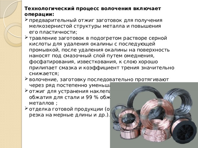 Технологический процесс волочения включает операции: предварительный отжиг заготовок для получения мелкозернистой структуры металла и повышения его пластичности; травление заготовок в подогретом растворе серной кислоты для удаления окалины с последующей промывкой, после удаления окалины на поверхность наносят под смазочный слой путем омеднения, фосфатирования, известкования, к слою хорошо прилипает смазка и коэффициент трения значительно снижается; волочение, заготовку последовательно протягивают через ряд постепенно уменьшающихся отверстий; отжиг для устранения наклепа: после 70…85 % обжатия для стали и 99 % обжатия для цветных металлов ; отделка готовой продукции (обрезка концов, правка, резка на мерные длины и др.). 