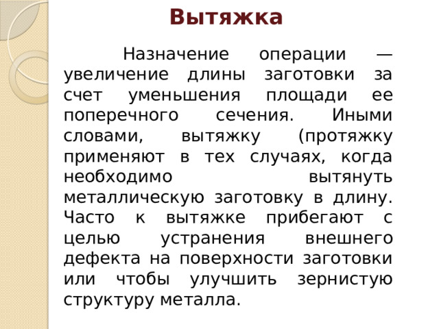 Вытяжка    Назначение операции — увеличение длины заготовки за счет уменьшения площади ее поперечного сече­ния. Иными словами, вытяжку (протяжку применяют в тех случаях, когда необхо­димо вытянуть металлическую заготовку в длину. Часто к вытяжке прибегают с целью устранения внешнего дефекта на поверхности заготовки или чтобы улучшить зернистую структуру металла. 