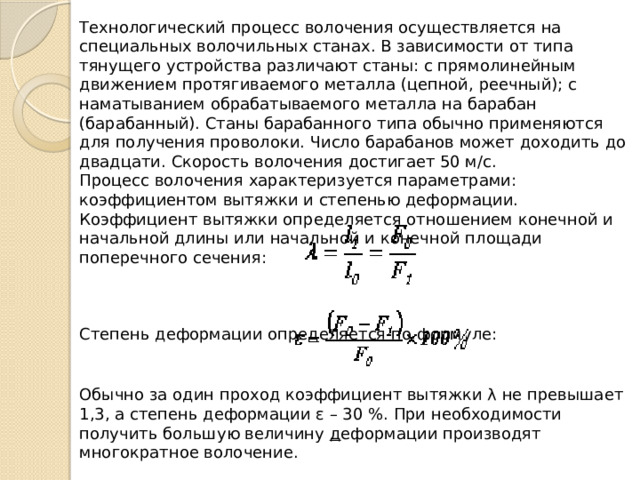 Технологический процесс волочения осуществляется на специальных волочильных станах. В зависимости от типа тянущего устройства различают станы: с прямолинейным движением протягиваемого металла (цепной, реечный); с наматыванием обрабатываемого металла на барабан (барабанный). Станы барабанного типа обычно применяются для получения проволоки. Число барабанов может доходить до двадцати. Скорость волочения достигает 50 м/с. Процесс волочения характеризуется параметрами: коэффициентом вытяжки и степенью деформации. Коэффициент вытяжки определяется отношением конечной и начальной длины или начальной и конечной площади поперечного сечения: Степень деформации определяется по формуле: Обычно за один проход коэффициент вытяжки λ не превышает 1,3, а степень деформации ε – 30 %. При необходимости получить большую величину  д еформации производят многократное волочение. 