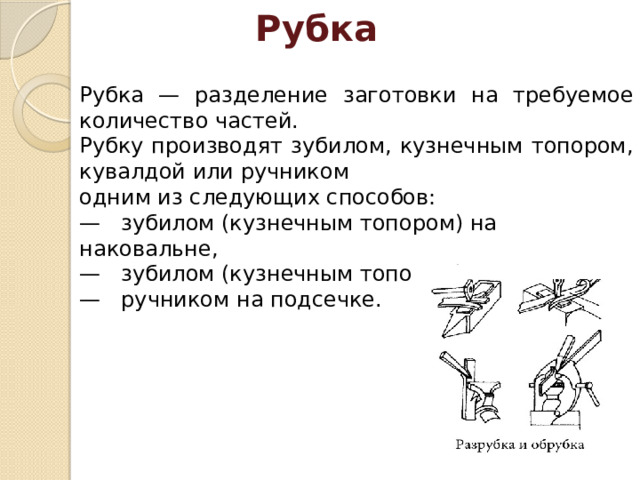  Рубка    Рубка — разделение заготовки на требуемое количество частей. Рубку производят зубилом, кузнечным топором, кувалдой или ручником одним из следующих способов: —   зубилом (кузнечным топором) на наковальне, —   зубилом (кузнечным топором) на подсечке, —   ручником на подсечке. 
