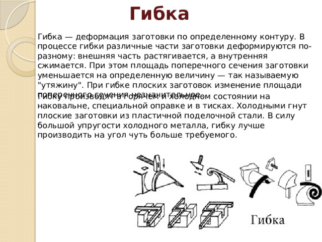 Гибка Гибка — деформация заготовки по определенному контуру. В процессе гибки различные части заготовки деформируются по-разному: внешняя часть растягивается, а внутренняя сжимается. При этом площадь поперечного сечения заготовки уменьшается на определенную величину — так называе­мую 